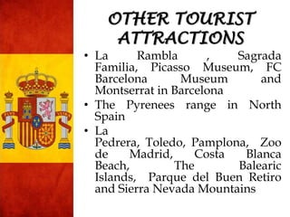 • La Rambla , Sagrada
Familia, Picasso Museum, FC
Barcelona Museum and
Montserrat in Barcelona
• The Pyrenees range in North
Spain
• La
Pedrera, Toledo, Pamplona, Zoo
de Madrid, Costa Blanca
Beach, The Balearic
Islands, Parque del Buen Retiro
and Sierra Nevada Mountains
OTHER TOURIST
ATTRACTIONS
 