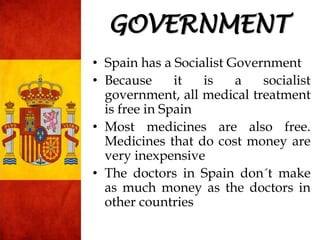 • Spain has a Socialist Government
• Because it is a socialist
government, all medical treatment
is free in Spain
• Most medicines are also free.
Medicines that do cost money are
very inexpensive
• The doctors in Spain don´t make
as much money as the doctors in
other countries
GOVERNMENT
 