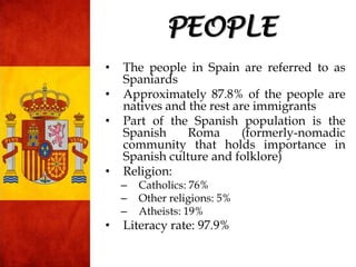 • The people in Spain are referred to as
Spaniards
• Approximately 87.8% of the people are
natives and the rest are immigrants
• Part of the Spanish population is the
Spanish Roma (formerly-nomadic
community that holds importance in
Spanish culture and folklore)
• Religion:
– Catholics: 76%
– Other religions: 5%
– Atheists: 19%
• Literacy rate: 97.9%
PEOPLE
 