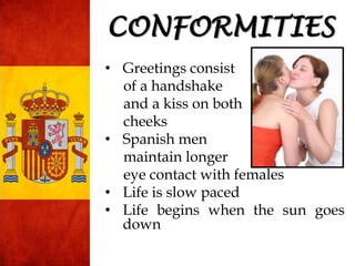 • Greetings consist
of a handshake
and a kiss on both
cheeks
• Spanish men
maintain longer
eye contact with females
• Life is slow paced
• Life begins when the sun goes
down
CONFORMITIES
 