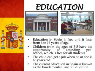 • Education in Spain is free and it lasts
from 6 to 16 years of age.
• Children from the ages of 3-5 have the
opportunity of attending pre-
school, which is free for all students
• The child can get a job when he or she is
16 years old
• The current education in Spain is known
as the Fundamental Law of Education
EDUCATION
 