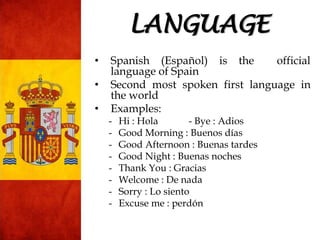 • Spanish (Español) is the official
language of Spain
• Second most spoken first language in
the world
• Examples:
- Hi : Hola - Bye : Adios
- Good Morning : Buenos días
- Good Afternoon : Buenas tardes
- Good Night : Buenas noches
- Thank You : Gracias
- Welcome : De nada
- Sorry : Lo siento
- Excuse me : perdón
LANGUAGE
 