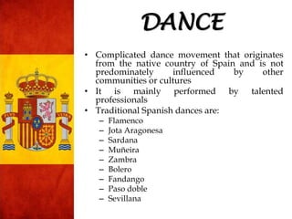 • Complicated dance movement that originates
from the native country of Spain and is not
predominately influenced by other
communities or cultures
• It is mainly performed by talented
professionals
• Traditional Spanish dances are:
– Flamenco
– Jota Aragonesa
– Sardana
– Muñeira
– Zambra
– Bolero
– Fandango
– Paso doble
– Sevillana
DANCE
 