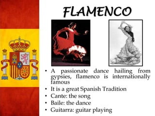 • A passionate dance hailing from
gypsies, flamenco is internationally
famous
• It is a great Spanish Tradition
• Cante: the song
• Baile: the dance
• Guitarra: guitar playing
FLAMENCO
 