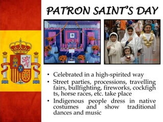 • Celebrated in a high-spirited way
• Street parties, processions, travelling
fairs, bullfighting, fireworks, cockfigh
ts, horse races, etc. take place
• Indigenous people dress in native
costumes and show traditional
dances and music
PATRON SAINT’S DAY
 