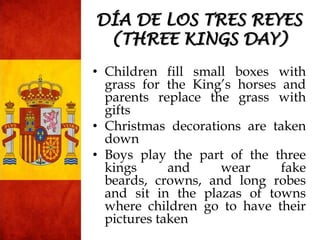 • Children fill small boxes with
grass for the King‟s horses and
parents replace the grass with
gifts
• Christmas decorations are taken
down
• Boys play the part of the three
kings and wear fake
beards, crowns, and long robes
and sit in the plazas of towns
where children go to have their
pictures taken
DÍA DE LOS TRES REYES
(THREE KINGS DAY)
 
