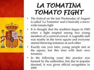 • The festival on the last Wednesday of August
is called „La Tomatina' and is basically a town-
wide tomato fight
• It is thought that the tradition began in 1945
when a fight erupted among two young
members of a carnival crowd. A vegetable stall
was nearby in the town square and everyone
started throwing tomatoes at each other
• Exactly one year later, young people met at
the square, but this time with their own
tomatoes
• In the following years this practice was
banned by the authorities, but due to popular
demand, it was given official recognition in
1959
LA TOMATINA
TOMATO FIGHT
 