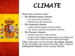 Three main climatic zones:
• The Mediterranean climate:
– dry and warm summers
– dominant in the peninsula
• The Semiarid climate:
– south-eastern quarter of the country
– dry season extends beyond the summer
• The Oceanic climate:
– northern quarter of the country
– winter and summer temperatures are influenced
by the ocean, and it has no seasonal drought
Other sub-types can be found: the alpine climate
in the Pyrenees and Sierra Nevada, and a typical
subtropical climate in the Canary Islands.
CLIMATE
 