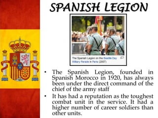 SPANISH LEGION
• The Spanish Legion, founded in
Spanish Morocco in 1920, has always
been under the direct command of the
chief of the army staff
• It has had a reputation as the toughest
combat unit in the service. It had a
higher number of career soldiers than
other units.
 