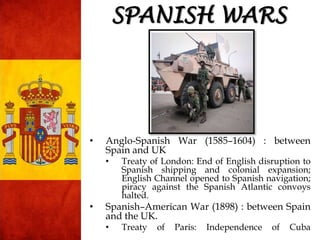 SPANISH WARS
• Anglo-Spanish War (1585–1604) : between
Spain and UK
• Treaty of London: End of English disruption to
Spanish shipping and colonial expansion;
English Channel opened to Spanish navigation;
piracy against the Spanish Atlantic convoys
halted.
• Spanish–American War (1898) : between Spain
and the UK.
• Treaty of Paris: Independence of Cuba
 