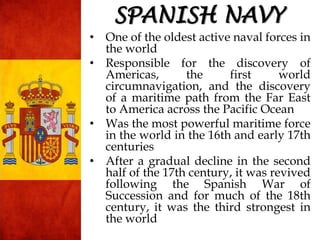 SPANISH NAVY
• One of the oldest active naval forces in
the world
• Responsible for the discovery of
Americas, the first world
circumnavigation, and the discovery
of a maritime path from the Far East
to America across the Pacific Ocean
• Was the most powerful maritime force
in the world in the 16th and early 17th
centuries
• After a gradual decline in the second
half of the 17th century, it was revived
following the Spanish War of
Succession and for much of the 18th
century, it was the third strongest in
the world
 