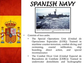 SPANISH NAVY
• Consists of two units:
• The Special Operations Unit (Unidad de
Operaciones Especiales (UOE)): Trained in
maritime counter-terrorism, combat diving and
swimming, coastal infiltration, ship
boarding, direct action, and special
reconnaissance
• The Combat Diver Unit (Unidad Especial de
Buceadores de Combate (UEBC)): Trained in
underwater demolitions and hydrographic
 