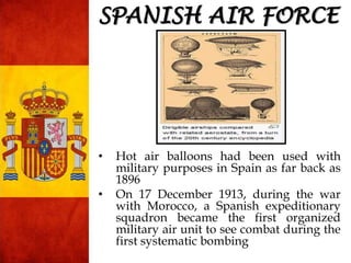 SPANISH AIR FORCE
• Hot air balloons had been used with
military purposes in Spain as far back as
1896
• On 17 December 1913, during the war
with Morocco, a Spanish expeditionary
squadron became the first organized
military air unit to see combat during the
first systematic bombing
 