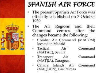 SPANISH AIR FORCE
• The present Spanish Air Force was
officially established on 7 October
1939
• The Air Regions and their
Command centres after the
changes became the following:
• Combat Air Command (MACOM)
located in Madrid
• Tactical Air Command
(MATAC), Sevilla
• Transport Air Command
(MATRA), Zaragoza
• Canary Islands Air Command
(MAQUEN), Las Palmas
 