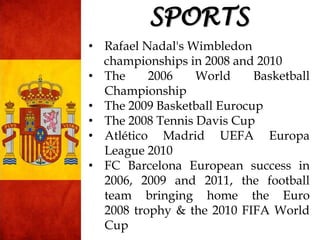 • Rafael Nadal's Wimbledon
championships in 2008 and 2010
• The 2006 World Basketball
Championship
• The 2009 Basketball Eurocup
• The 2008 Tennis Davis Cup
• Atlético Madrid UEFA Europa
League 2010
• FC Barcelona European success in
2006, 2009 and 2011, the football
team bringing home the Euro
2008 trophy & the 2010 FIFA World
Cup
SPORTS
 