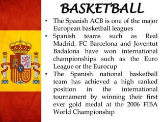 • The Spanish ACB is one of the major
European basketball leagues
• Spanish teams such as Real
Madrid, FC Barcelona and Joventut
Badalona have won international
championships such as the Euro
League or the Eurocup
• The Spanish national basketball
team has achieved a high ranked
position in the international
tournament by winning their first
ever gold medal at the 2006 FIBA
World Championship
BASKETBALL
 
