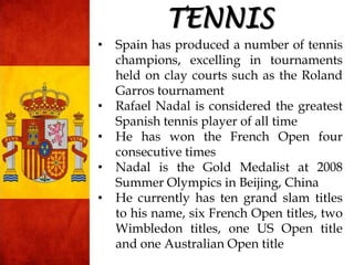 • Spain has produced a number of tennis
champions, excelling in tournaments
held on clay courts such as the Roland
Garros tournament
• Rafael Nadal is considered the greatest
Spanish tennis player of all time
• He has won the French Open four
consecutive times
• Nadal is the Gold Medalist at 2008
Summer Olympics in Beijing, China
• He currently has ten grand slam titles
to his name, six French Open titles, two
Wimbledon titles, one US Open title
and one Australian Open title
TENNIS
 