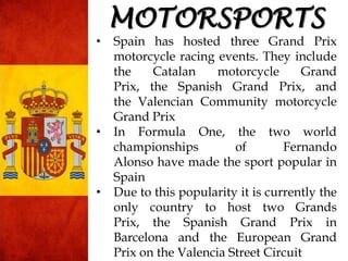 • Spain has hosted three Grand Prix
motorcycle racing events. They include
the Catalan motorcycle Grand
Prix, the Spanish Grand Prix, and
the Valencian Community motorcycle
Grand Prix
• In Formula One, the two world
championships of Fernando
Alonso have made the sport popular in
Spain
• Due to this popularity it is currently the
only country to host two Grands
Prix, the Spanish Grand Prix in
Barcelona and the European Grand
Prix on the Valencia Street Circuit
MOTORSPORTS
 