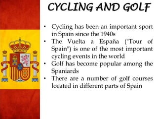 • Cycling has been an important sport
in Spain since the 1940s
• The Vuelta a España ("Tour of
Spain") is one of the most important
cycling events in the world
• Golf has become popular among the
Spaniards
• There are a number of golf courses
located in different parts of Spain
CYCLING AND GOLF
 