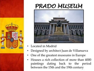 • Located in Madrid
• Designed by architect Juan de Villanueva
• One of the greatest museums in Europe
• Houses a rich collection of more than 4000
paintings dating back to the period
between the 15th and the 19th century
PRADO MUSEUM
 