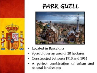 • Located in Barcelona
• Spread over an area of 20 hectares
• Constructed between 1910 and 1914
• A perfect combination of urban and
natural landscapes
PARK GUELL
 