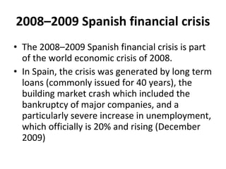 2008–2009 Spanish financial crisis The 2008–2009 Spanish financial crisis is part of the world economic crisis of 2008. In Spain, the crisis was generated by long term loans (commonly issued for 40 years), the building market crash which included the bankruptcy of major companies, and a particularly severe increase in unemployment, which officially is 20% and rising (December 2009) 