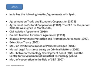 India has the following treaties/agreements with Spain. Agreement on Trade and Economic Cooperation (1972) Agreement on Cultural Cooperation (1982). The CEP for the period 2005-08 was signed in March 2005, Civil Aviation Agreement (1986). Double Taxation Avoidance Agreement (1993). Bilateral Investment Protection and Promotion Agreement (1997). Extradition Treaty (2002) MoU on Institutionalization of Political Dialogue (2006) Mutual Legal Assistance treaty on Criminal Matters (2006). MoU between Technology Development Board (TDB) and the Centre for Development of Industrial Technology (2006). MoU of cooperation in the field of S&T (2007) Source:-  www.indianofficer.com ANS-5 