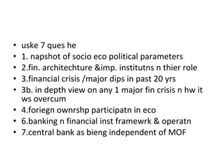 uske 7 ques he 1. napshot of socio eco political parameters 2.fin. architechture &imp. institutns n thier role 3.financial crisis /major dips in past 20 yrs 3b. in depth view on any 1 major fin crisis n hw it ws overcum 4.foriegn ownrshp participatn in eco 6.banking n financial inst framewrk & operatn 7.central bank as bieng independent of MOF 
