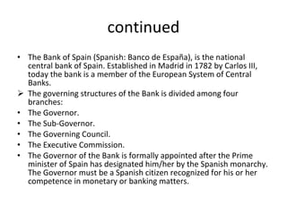 continued The Bank of Spain (Spanish: Banco de España), is the national central bank of Spain. Established in Madrid in 1782 by Carlos III, today the bank is a member of the European System of Central Banks. The governing structures of the Bank is divided among four branches: The Governor. The Sub-Governor. The Governing Council. The Executive Commission. The Governor of the Bank is formally appointed after the Prime minister of Spain has designated him/her by the Spanish monarchy. The Governor must be a Spanish citizen recognized for his or her competence in monetary or banking matters.  