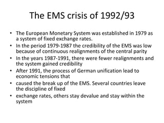 The EMS crisis of 1992/93 The European Monetary System was established in 1979 as a system of fixed exchange rates. In the period 1979-1987 the credibility of the EMS was low because of continuous realignments of the central parity In the years 1987-1991, there were fewer realignments and the system gained credibility After 1991, the process of German unification lead to economic tensions that caused the break up of the EMS. Several countries leave the discipline of fixed exchange rates, others stay devalue and stay within the system 