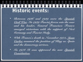 Historic events:
•

Between 1936 and 1939 were the Spanish
Civil War. In 1939 Fascist forces win the war
and his leader, General Francisco Franco
emerged victorious with the support of Nazi
Germany and Fascist Italy.

•

With Franco’s death in November 1975, Juan
Carlos assumed the position of King os Spain
and the democracy arrives.

•

In 1978 It was approved the new Spanish
Constitution.

 