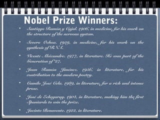 •

Nobel Prize Winners:

Santiago Ramón y Cajal. 1906, in medicine, for his work on
the structure of the nervous system.

•

Severo Ochoa. 1959, in medicine, for his work on the
synthesis of RNA.

•

Vicente Aleixandre. 1977, in literature. He was part of the
Generation of ‘27.

•

Juan Ramón Jiménez. 1956, in literature, for his
contribution to the modern poetry.

•

Camilo José Cela. 1989, in literature, for a rich and intense
prose.

•

José de Echegaray. 1904, in literature, making him the first
Spaniards to win the prize.

•

Jacinto Benavente. 1922, in literature.

 