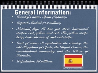 General information:
•
Country’s name: Spain (España).

•

Capital: Madrid (3.2 million)

•

National flag: It has got three horizontal
stripes: red, yellow and red. The yellow stripe
being twice the size of each red stripe.

•

Coat of arms: It symbolizes the country, the
old Kingdoms of Spain, the Royal Crown, the
constitutional monarchy and the Pilars of
Hercules.

•

Population: 46 millions.
Clic in the flag to see in high resolution.

 