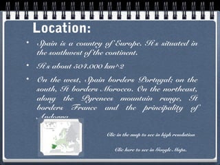 Location:
•

Spain is a country of Europe. It’s situated in
the southwest of the continent.

•

It’s about 504.000 km^2

•

On the west, Spain borders Portugal; on the
south, It borders Morocco. On the northeast,
along the Pyrenees mountain range, It
borders France and the principality of
Andorra.
Clic in the map to see in high resolution
Clic here to see in Google Maps.

 