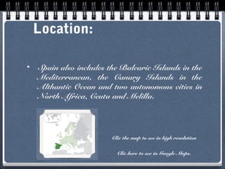 Location:
•

Spain also includes the Balearic Islands in the
Mediterranean, the Canary Islands in the
Althantic Ocean and two autonomous cities in
North Africa, Ceuta and Melilla.

Clic the map to see in high resolution
Clic here to see in Google Maps.

 
