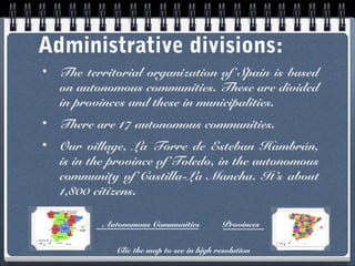 Administrative divisions:
•

The territorial organization of Spain is based
on autonomous communities. These are divided
in provinces and these in municipalities.

•

There are 17 autonomous communities.

•

Our village, La Torre de Esteban Hambrán,
is in the province of Toledo, in the autonomous
community of Castilla-La Mancha. It’s about
1,800 citizens.
Autonomous Communities

Provinces

Clic the map to see in high resolution

 