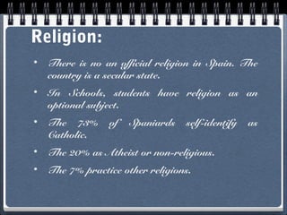Religion:
•

There is no an official religion in Spain. The
country is a secular state.

•

In Schools, students have religion as an
optional subject.

•

The 73%
Catholic.

•

The 20% as Atheist or non-religious.

•

The 7% practice other religions.

of

Spaniards

self-identify

as

 
