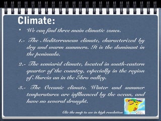 Climate:
•

We can find three main climatic zones.

1.- The Mediterranean climate, characterized by
dry and warm summers. It is the dominant in
the peninsula.
2.- The semiarid climate, located in south-eastern
quarter of the country, especially in the region
of Murcia an in the Ebro valley.
3.- The Oceanic climate. Winter and summer
temperatures are inflluenced by the ocean, and
have no several drought.
Clic the map to see in high resolution

 