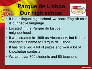 Parque de Lisboa
Our high school
• It is a bilingual high school, we learn English as it
is our native language.
• Located in the Parque de Lisboa
neighborhood
• It was created in 1989 as Alcorcón V, but it later
changed its name to Parque de Lisboa
• It has received a lot of prizes and won a lot of
knowledge contests.
• We are over 700 students and 50 teachers.

 