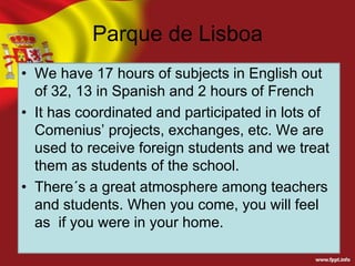 Parque de Lisboa
• We have 17 hours of subjects in English out
of 32, 13 in Spanish and 2 hours of French
• It has coordinated and participated in lots of
Comenius’ projects, exchanges, etc. We are
used to receive foreign students and we treat
them as students of the school.
• There´s a great atmosphere among teachers
and students. When you come, you will feel
as if you were in your home.

 