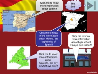 Click me to know
more information
about Spain!!!

Click me to know
more information
about Madrid, the
capital city of
Spain!!!

Click me to know
more information
about
Alcorcón, the city
in which we live!!!

The
End

Click me to know
more information
about high school
Parque de Lisboa!!!

 