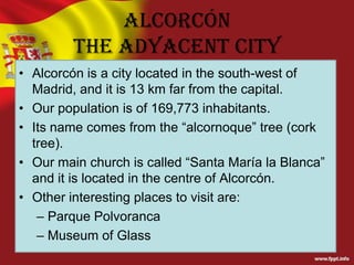 Alcorcón
The adyacent city
• Alcorcón is a city located in the south-west of
Madrid, and it is 13 km far from the capital.
• Our population is of 169,773 inhabitants.
• Its name comes from the “alcornoque” tree (cork
tree).
• Our main church is called “Santa María la Blanca”
and it is located in the centre of Alcorcón.
• Other interesting places to visit are:
– Parque Polvoranca
– Museum of Glass

 
