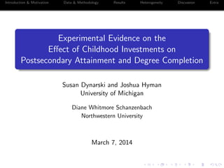 Introduction & Motivation Data & Methodology Results Heterogeneity Discussion Extra
Experimental Evidence on the
Eﬀect of Childhood Investments on
Postsecondary Attainment and Degree Completion
Susan Dynarski and Joshua Hyman
University of Michigan
Diane Whitmore Schanzenbach
Northwestern University
March 7, 2014
 