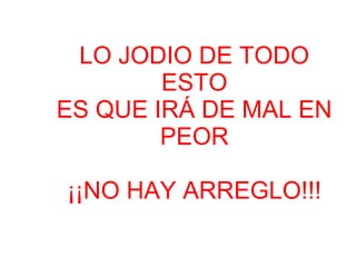LO JODIO DE TODO
ESTO
ES QUE IRÁ DE MAL EN
PEOR
¡¡NO HAY ARREGLO!!!
 