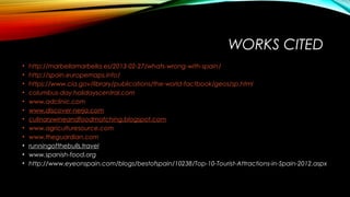 WORKS CITED
• http://marbellamarbella.es/2013-02-27/whats-wrong-with-spain/
• http://spain.europemaps.info/
• https://www.cia.gov/library/publications/the-world-factbook/geos/sp.html
• columbus-day.holidayscentral.com
• www.adclinic.com
• www.discover-nerja.com
• culinarywineandfoodmatching.blogspot.com
• www.agriculturesource.com
• www.theguardian.com
• runningofthebulls.travel
• www.spanish-food.org
• http://www.eyeonspain.com/blogs/bestofspain/10238/Top-10-Tourist-Attractions-in-Spain-2012.aspx
 