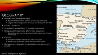 GEOGRAPHY
 Located in southwestern Europe
 Borders Mediterranean, Atlantic Ocean, and SW France
 Large borders along Iberian Peninsula and Portugal to the West
 Capital city: Madrid
 55 provinces grouped into 17 autonomous regions
 Geographical regions also differentiate population
 Sub-cultures are commonly separated by regions and climates
within Spain
 Climate
 Summer: hot inland, cloudy and mild along coast
 Winter: cold inland and cloudy and cool along coast
 High plateaus inland with borders being mountainous and
coastal
Central Intelligence Agency
 