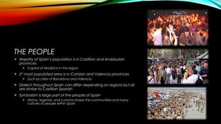 THE PEOPLE
 Majority of Spain’s population is in Castilian and Andalusian
provinces
 Capital of Madrid is in this region
 2ND
most populated area is in Catalan and Valencia provinces
 Such as cities of Barcelona and Valencia
 Dialect throughout Spain can differ depending on regions but all
are similar to Castilian Spanish
 Symbolism is large part of the people of Spain
 History, legends, and customs shape the communities and many
cultures of people within Spain
 