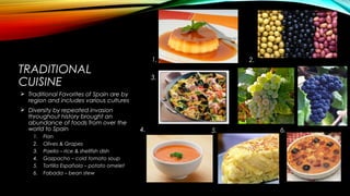 TRADITIONAL
CUISINE
 Traditional Favorites of Spain are by
region and includes various cultures
 Diversity by repeated invasion
throughout history brought an
abundance of foods from over the
world to Spain
1. Flan
2. Olives & Grapes
3. Paella – rice & shellfish dish
4. Gazpacho – cold tomato soup
5. Tortilla Española – potato omelet
6. Fabada – bean stew
1. 2.
3.
4. 5. 6.
 