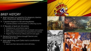 BRIEF HISTORY
 Spain has been occupied by Cro-Magnons, Iberians,
Celts, Phoenicians, Berbers & Muslims
 1st
Spanish Kingdom in 722 with King Ramiro
 Colonies spread, civil wars broke out affecting country
 2nd
Republic of Spain est. XX century
 Established an authoritarian regime
 Beginning of Christian presence over Muslim and Judaism
 Since religious turmoil Spain has stayed Roman Catholic
 Regime over thrown by military and civil wars again
 General Francisco Franco brought fascism and
dictatorship to Spain
 Upon death King Juan Carlos had a constitutional
monarchy
 Spain was then democratic and is still today
 