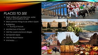 PLACES TO SEE
 Spain is filled with architecture, water,
culture, and traditions to see
 Most common things to do while in Spain:
 Bullfighting
 Running of the bulls
 Architecture of the past
 Visit the coasts and local villages
 Eat Spanish tapas
 Visit the Royal Palace
 And enjoy……
 